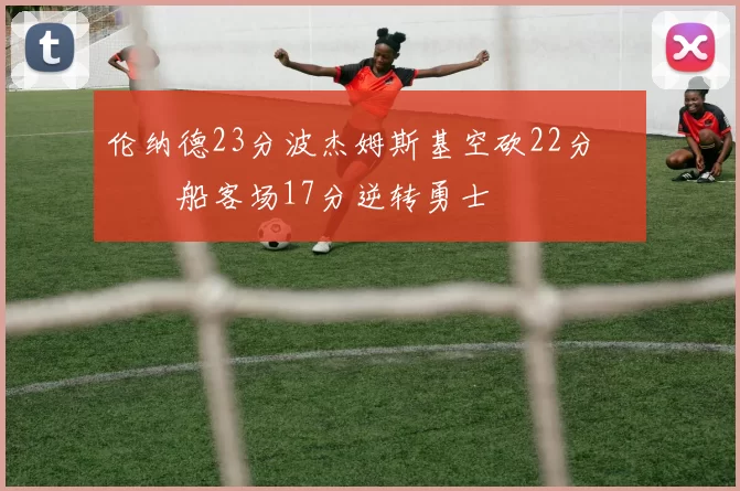 伦纳德23分波杰姆斯基空砍22分 快船客场17分逆转勇士