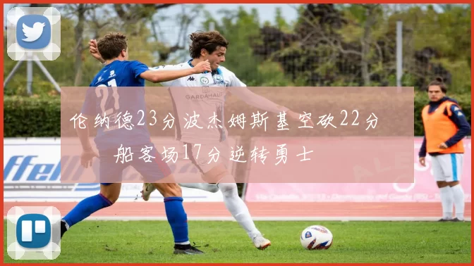 伦纳德23分波杰姆斯基空砍22分 快船客场17分逆转勇士