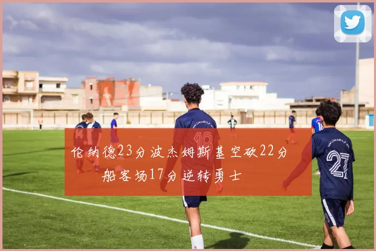 伦纳德23分波杰姆斯基空砍22分 快船客场17分逆转勇士