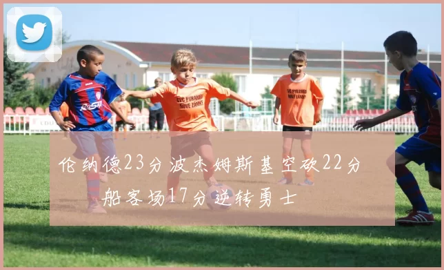 伦纳德23分波杰姆斯基空砍22分 快船客场17分逆转勇士