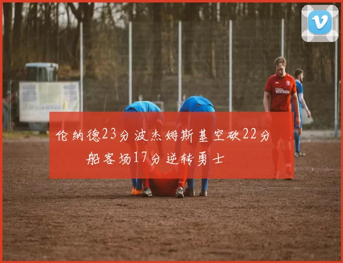 伦纳德23分波杰姆斯基空砍22分 快船客场17分逆转勇士