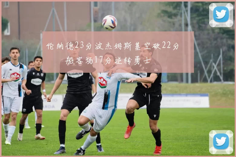 伦纳德23分波杰姆斯基空砍22分 快船客场17分逆转勇士