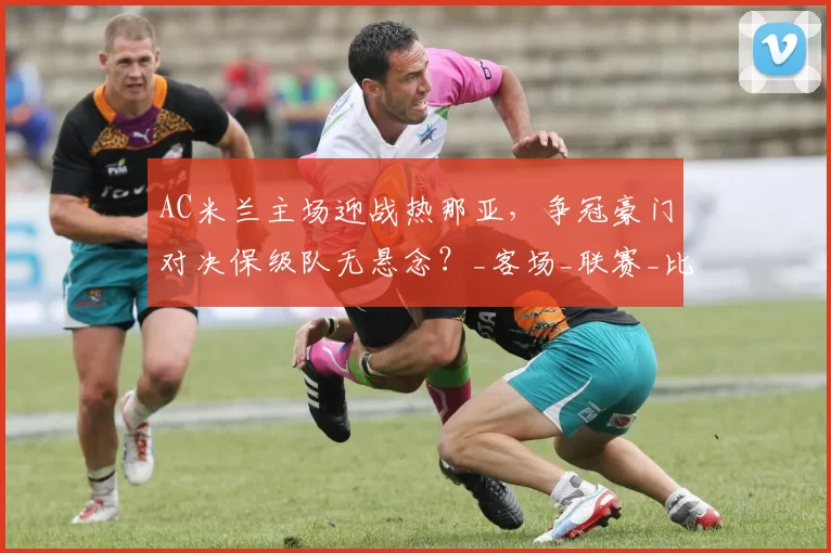 AC米兰主场迎战热那亚,争冠豪门对决保级队无悬念?_客场_联赛_比赛