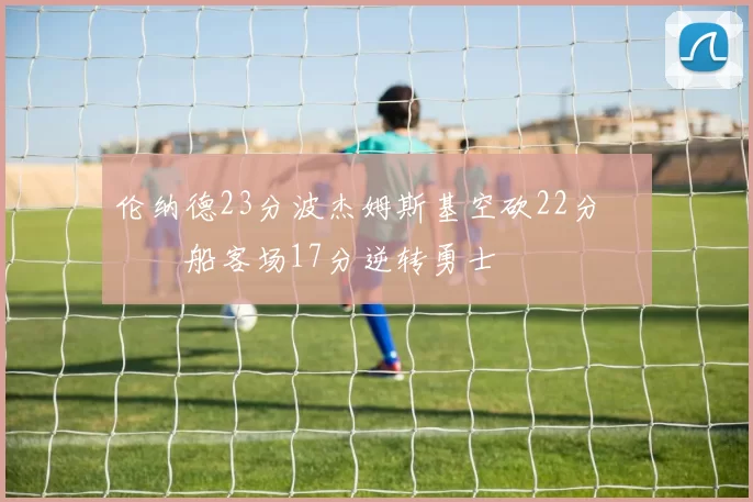 伦纳德23分波杰姆斯基空砍22分 快船客场17分逆转勇士