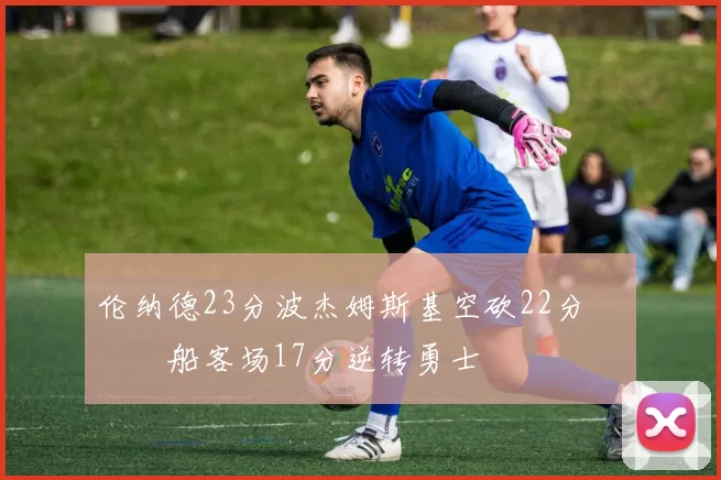 伦纳德23分波杰姆斯基空砍22分 快船客场17分逆转勇士