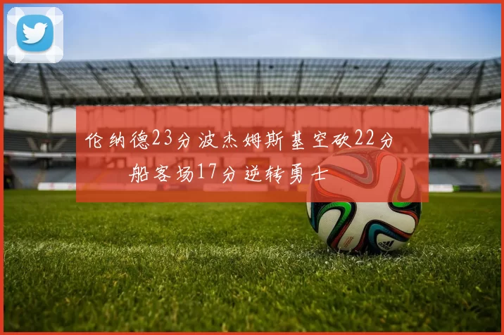 伦纳德23分波杰姆斯基空砍22分 快船客场17分逆转勇士