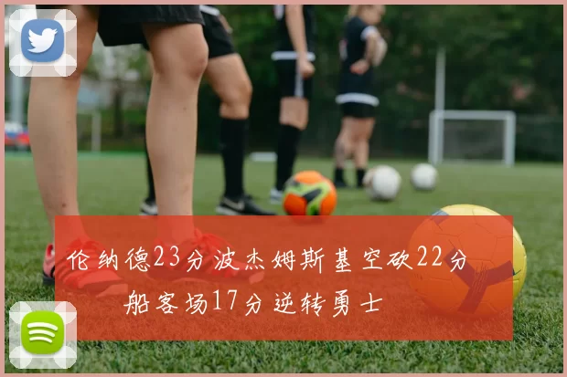 伦纳德23分波杰姆斯基空砍22分 快船客场17分逆转勇士