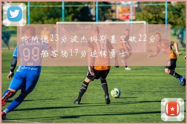 伦纳德23分波杰姆斯基空砍22分 快船客场17分逆转勇士