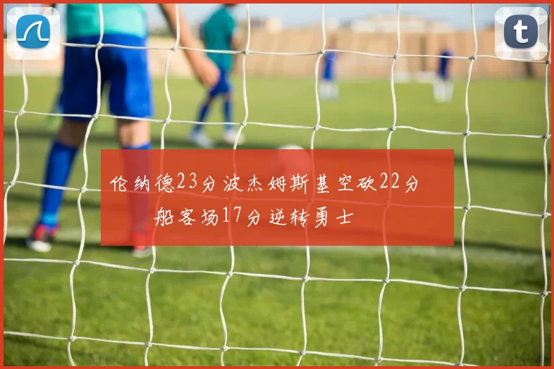 伦纳德23分波杰姆斯基空砍22分 快船客场17分逆转勇士