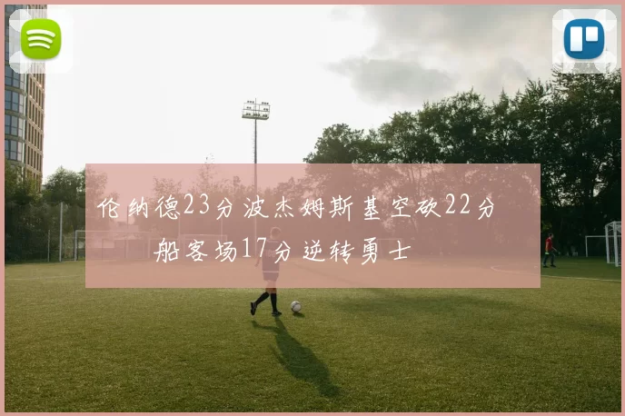 伦纳德23分波杰姆斯基空砍22分 快船客场17分逆转勇士