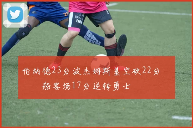 伦纳德23分波杰姆斯基空砍22分 快船客场17分逆转勇士