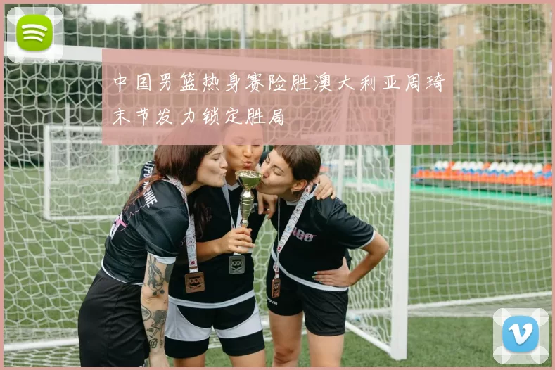 中国男篮热身赛险胜澳大利亚周琦末节发力锁定胜局